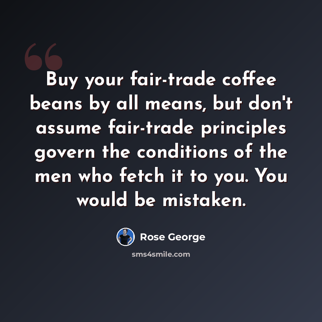 “Buy your fair-trade coffee beans by all means, but don't assume fair-trade principles govern the conditions of the men who fetch it to you. You would be mistaken.” quote by Rose George