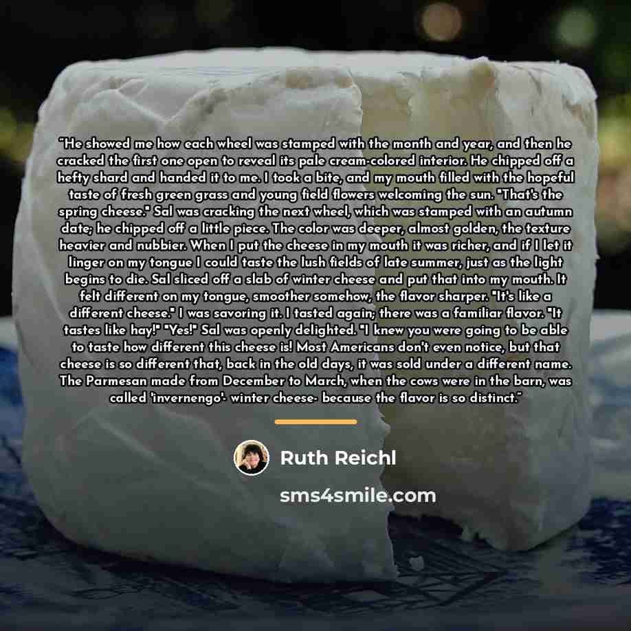 “He showed me how each wheel was stamped with the month and year, and then he cracked the first one open to reveal its pale cream-colored interior. He chipped off a hefty shard and handed it to me. I took a bite, and my mouth filled with the hopeful taste of fresh green grass and young field…” quote by Ruth Reichl