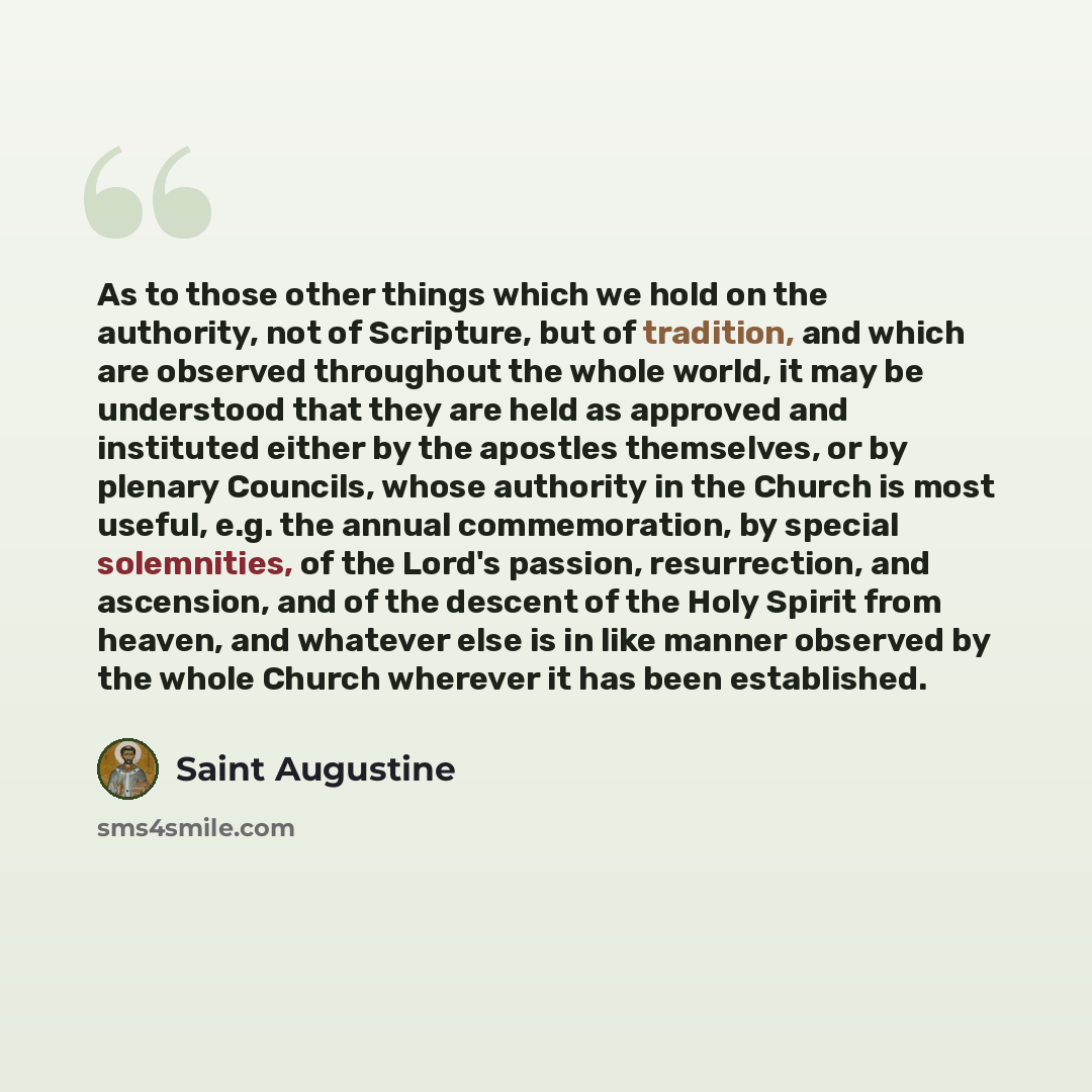 “As to those other things which we hold on the authority, not of Scripture, but of tradition, and which are observed throughout the whole world, it may be understood that they are held as approved and instituted either by the apostles themselves, or by plenary Councils, whose authority in the…” quote by Saint Augustine