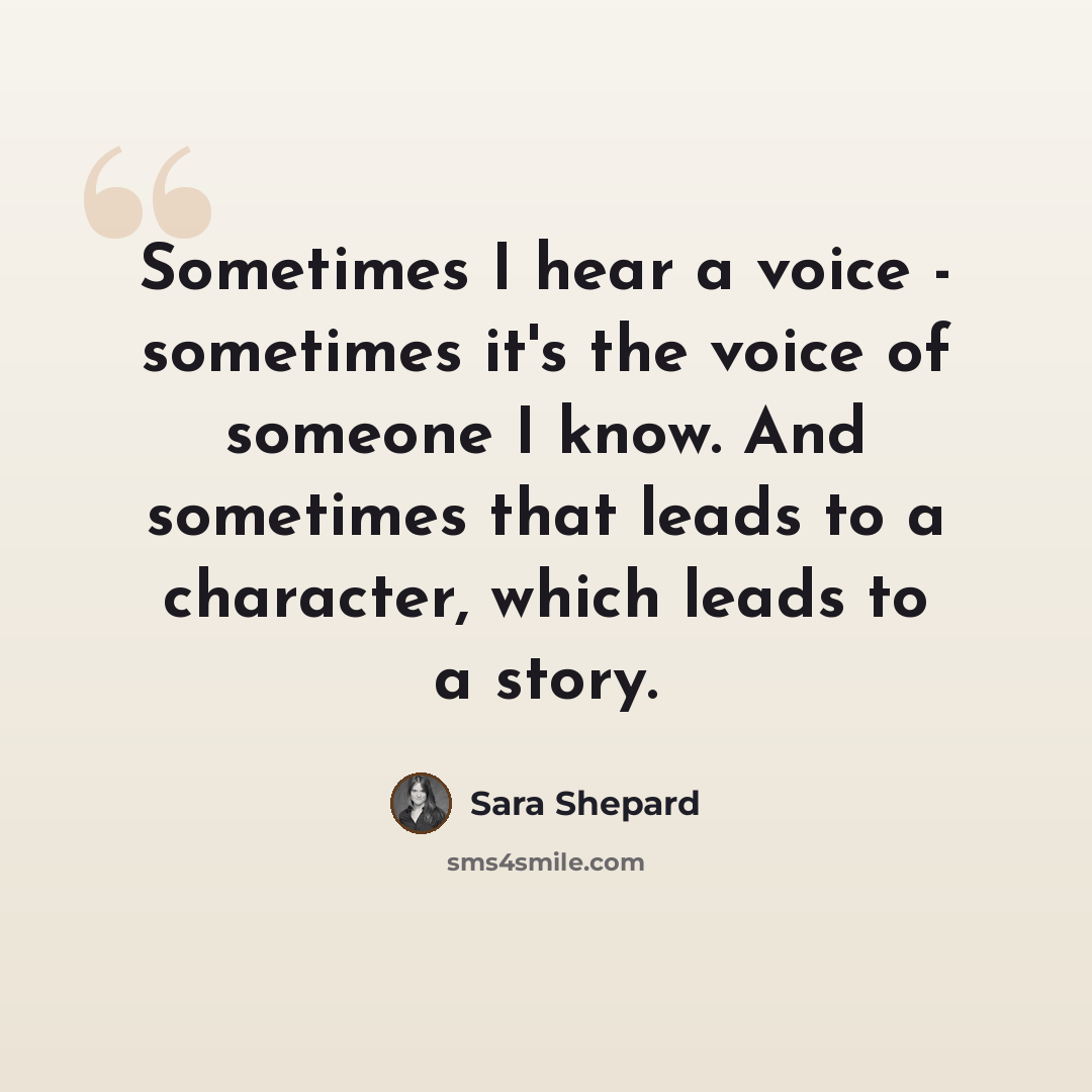 “Sometimes I hear a voice - sometimes it's the voice of someone I know. And sometimes that leads to a character, which leads to a story.” quote by Sara Shepard