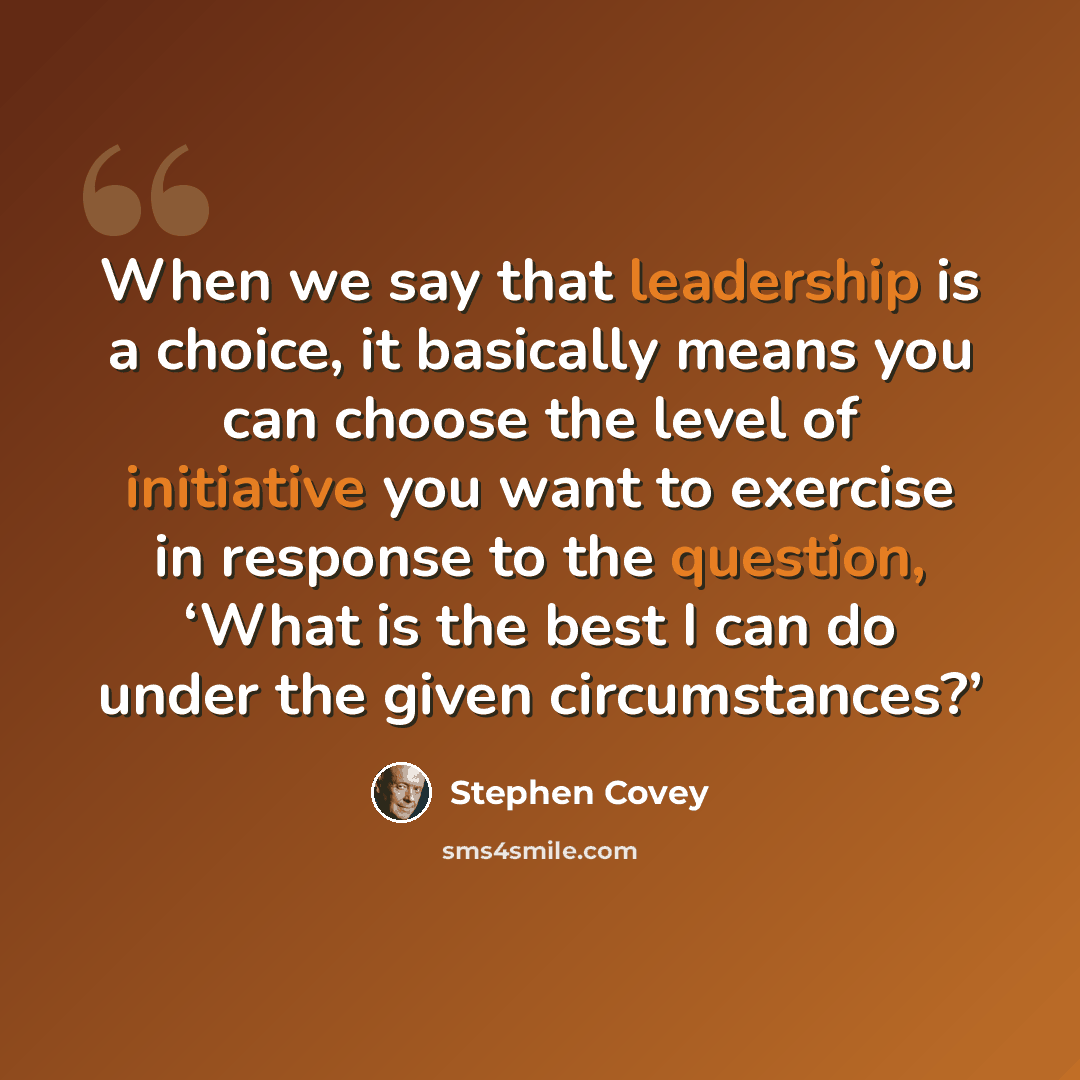 “When we say that leadership is a choice, it basically means you can choose the level of initiative you want to exercise in response to the question, ‘What is the best I can do under the given circumstances?’” quote by Stephen Covey