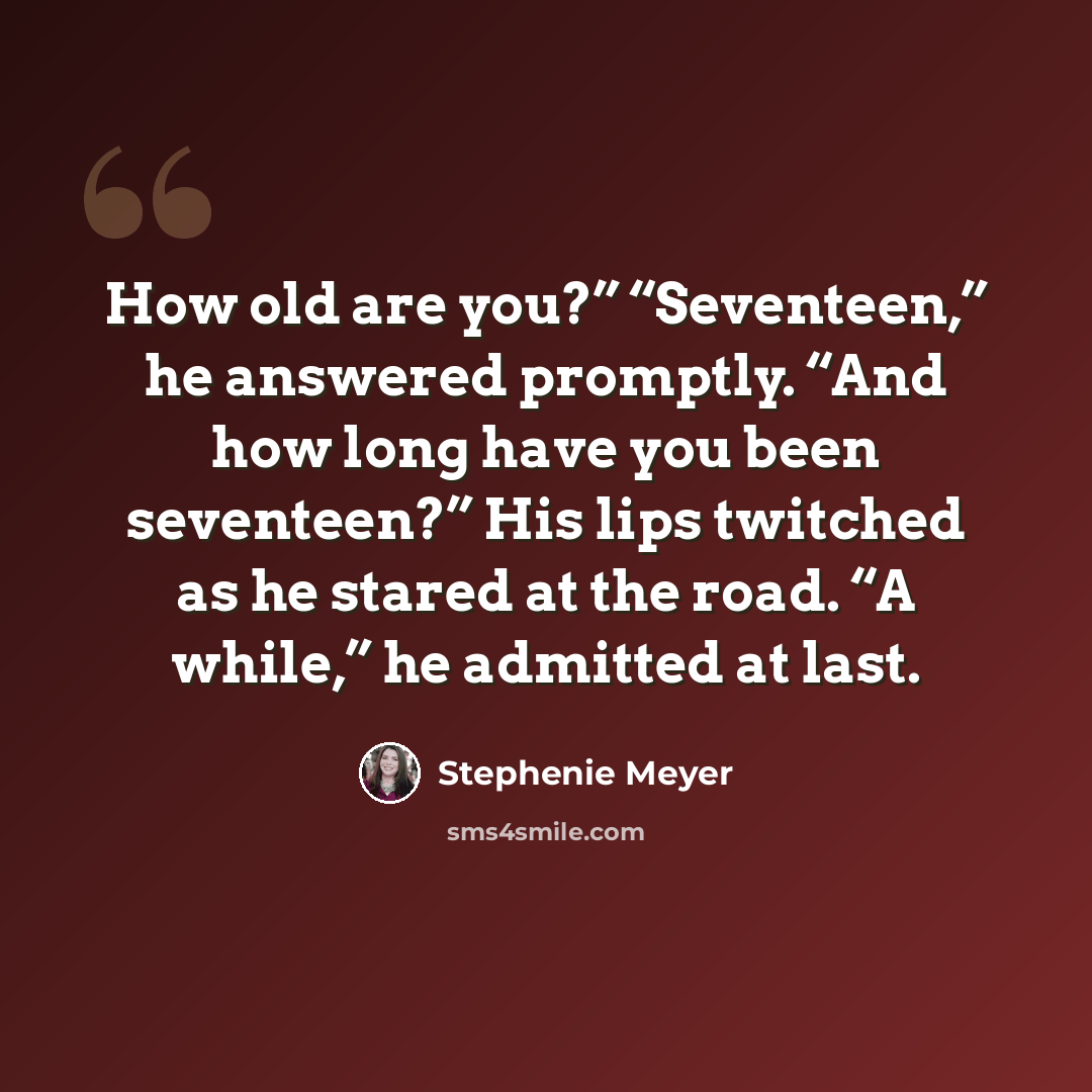 “How old are you?” “Seventeen,” he answered promptly. “And how long have you been seventeen?” His lips twitched as he stared at the road. “A while,” he admitted at last.” quote by Stephenie Meyer