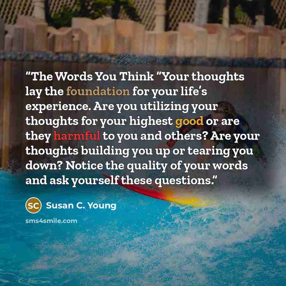 “The Words You Think “Your thoughts lay the foundation for your life’s experience. Are you utilizing your thoughts for your highest good or are they harmful to you and others? Are your thoughts building you up or tearing you down? Notice the quality of your words and ask yourself these questions.” quote by Susan C. Young