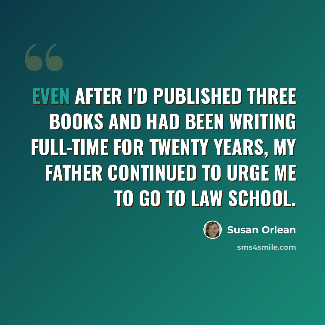 “Even after I'd published three books and had been writing full-time for twenty years, my father continued to urge me to go to law school.” quote by Susan Orlean