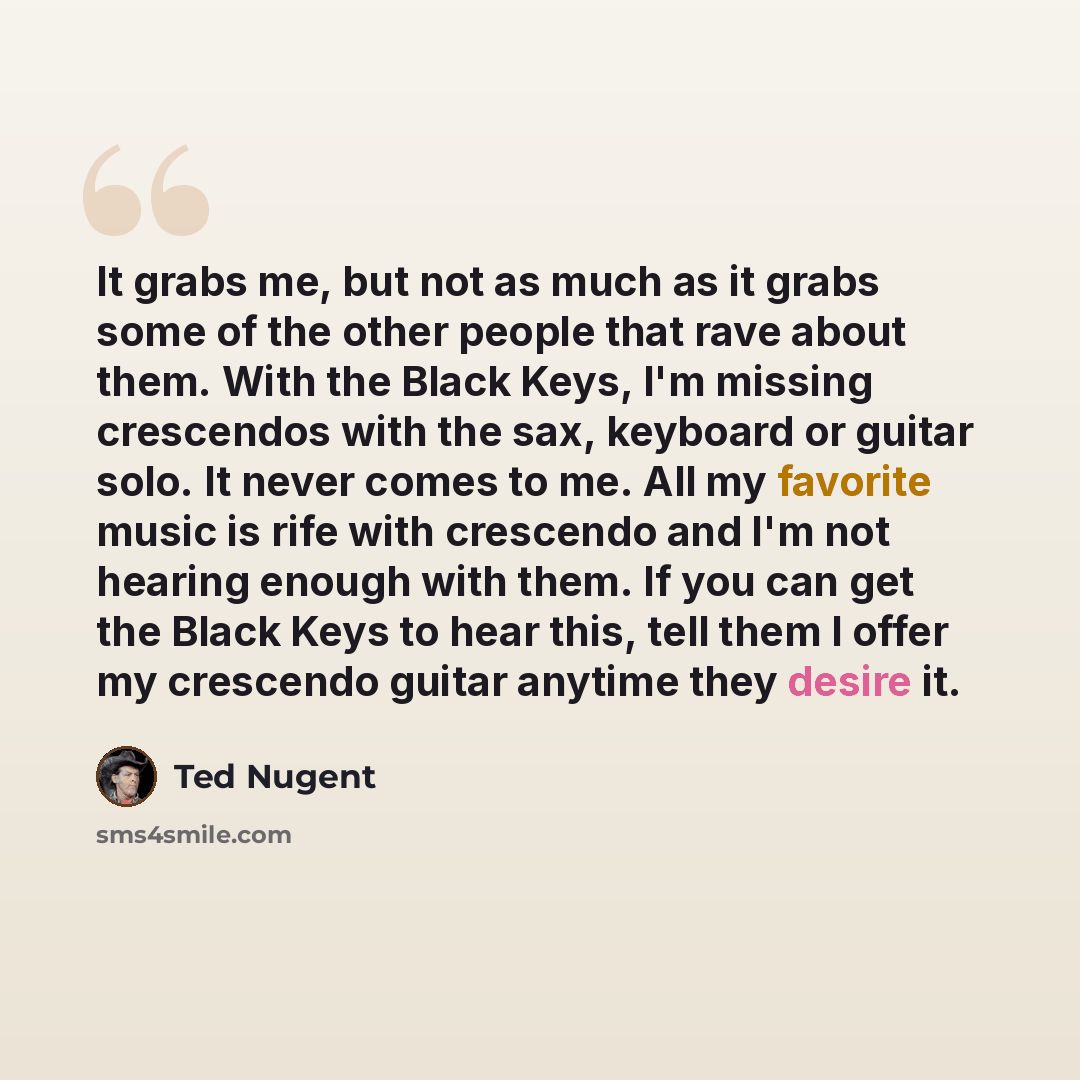 “It grabs me, but not as much as it grabs some of the other people that rave about them. With the Black Keys, I'm missing crescendos with the sax, keyboard or guitar solo. It never comes to me. All my favorite music is rife with crescendo and I'm not hearing enough with them. If you can get the…” quote by Ted Nugent