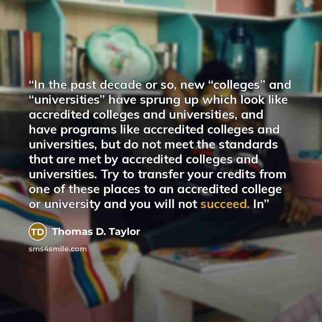 “In the past decade or so, new “colleges” and “universities” have sprung up which look like accredited colleges and universities, and have programs like accredited colleges and universities, but do not meet the standards that are met by accredited colleges and universities. Try to transfer your…” quote by Thomas D. Taylor