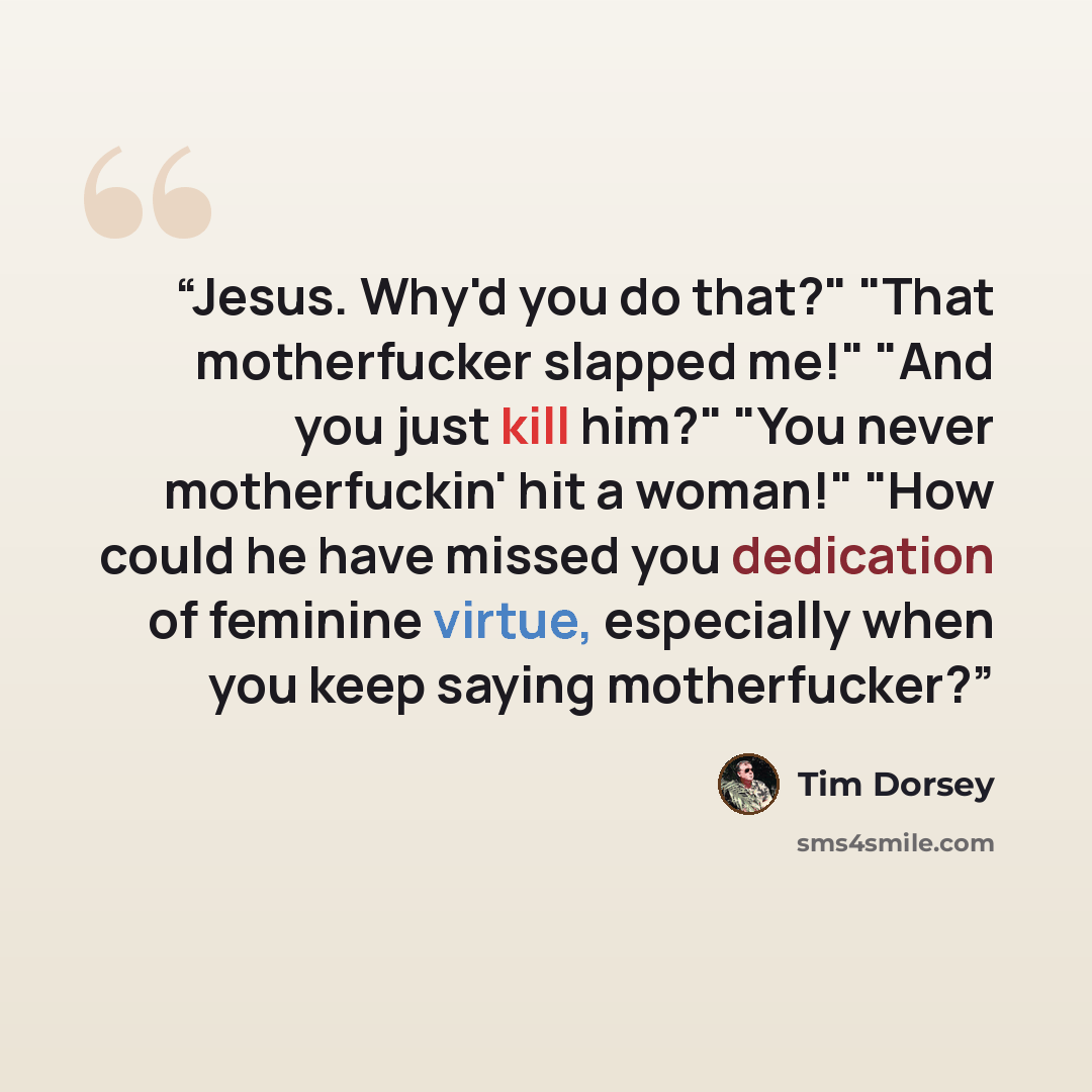 “Jesus. Why'd you do that?" "That motherfucker slapped me!" "And you just kill him?" "You never motherfuckin' hit a woman!" "How could he have missed you dedication of feminine virtue, especially when you keep saying motherfucker?” quote by Tim Dorsey