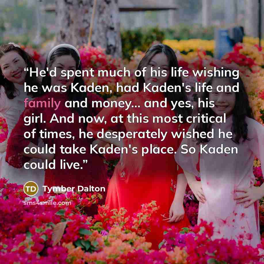 “He'd spent much of his life wishing he was Kaden, had Kaden's life and family and money... and yes, his girl. And now, at this most critical of times, he desperately wished he could take Kaden's place. So Kaden could live.” quote by Tymber Dalton