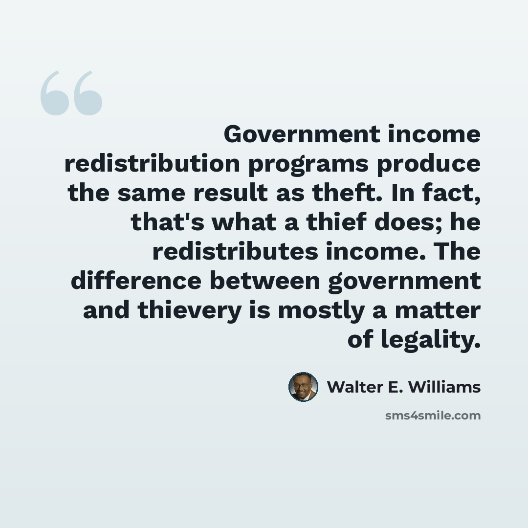 “Government income redistribution programs produce the same result as theft. In fact, that's what a thief does; he redistributes income. The difference between government and thievery is mostly a matter of legality.” quote by Walter E. Williams