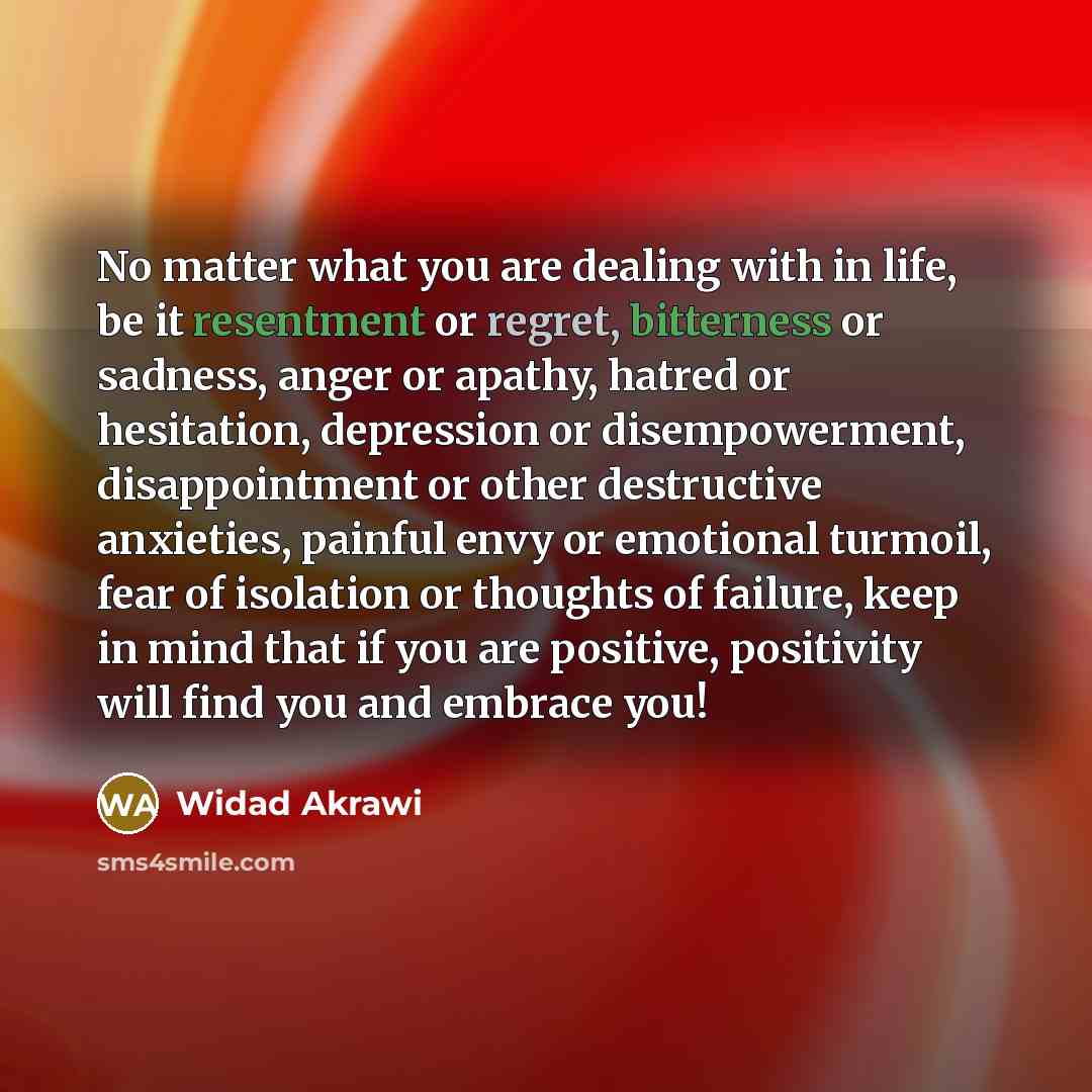 “No matter what you are dealing with in life, be it resentment or regret, bitterness or sadness, anger or apathy, hatred or hesitation, depression or disempowerment, disappointment or other destructive anxieties, painful envy or emotional turmoil, fear of isolation or thoughts of failure, keep in…” quote by Widad Akrawi
