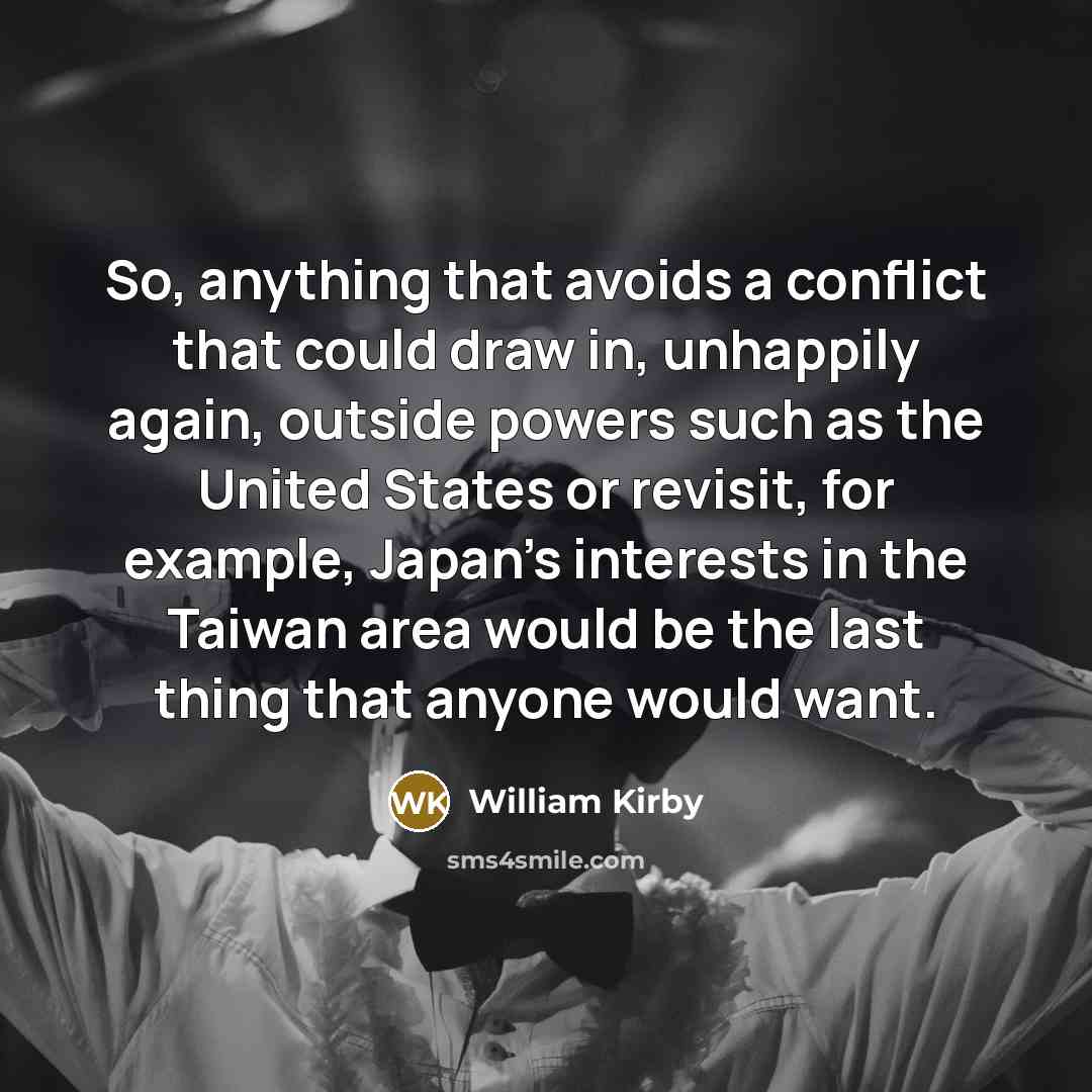 “So, anything that avoids a conflict that could draw in, unhappily again, outside powers such as the United States or revisit, for example, Japan's interests in the Taiwan area would be the last thing that anyone would want.” quote by William Kirby