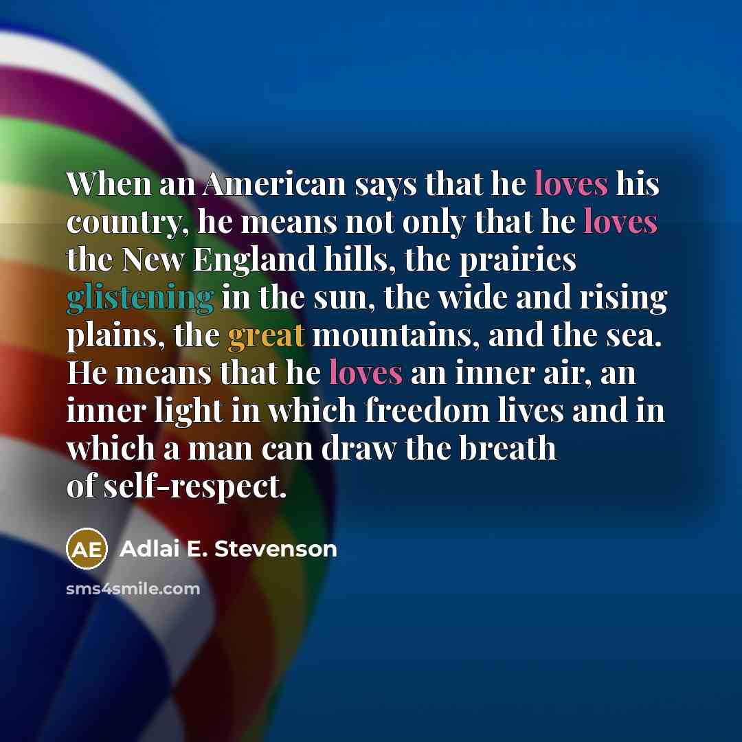 “When an American says that he loves his country, he means not only that he loves the New England hills, the prairies glistening in the sun, the wide and rising plains, the great mountains, and the sea. He means that he loves an inner air, an inner light in which freedom lives and in which a man…” quote by Adlai E. Stevenson