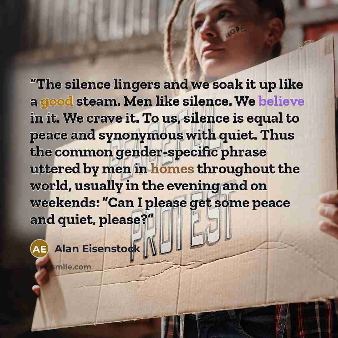 “The silence lingers and we soak it up like a good steam. Men like silence. We believe in it. We crave it. To us, silence is equal to peace and synonymous with quiet. Thus the common gender-specific phrase uttered by men in homes throughout the world, usually in the evening and on weekends: “Can I…” quote by Alan Eisenstock