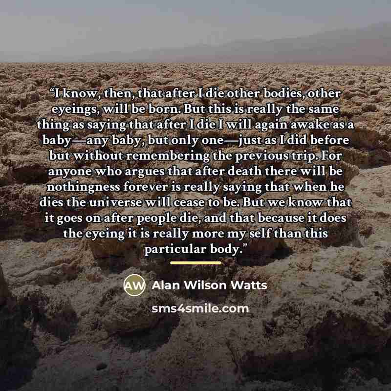 “I know, then, that after I die other bodies, other eyeings, will be born. But this is really the same thing as saying that after I die I will again awake as a baby—any baby, but only one—just as I did before but without remembering the previous trip. For anyone who argues that after death there…” quote by Alan Wilson Watts