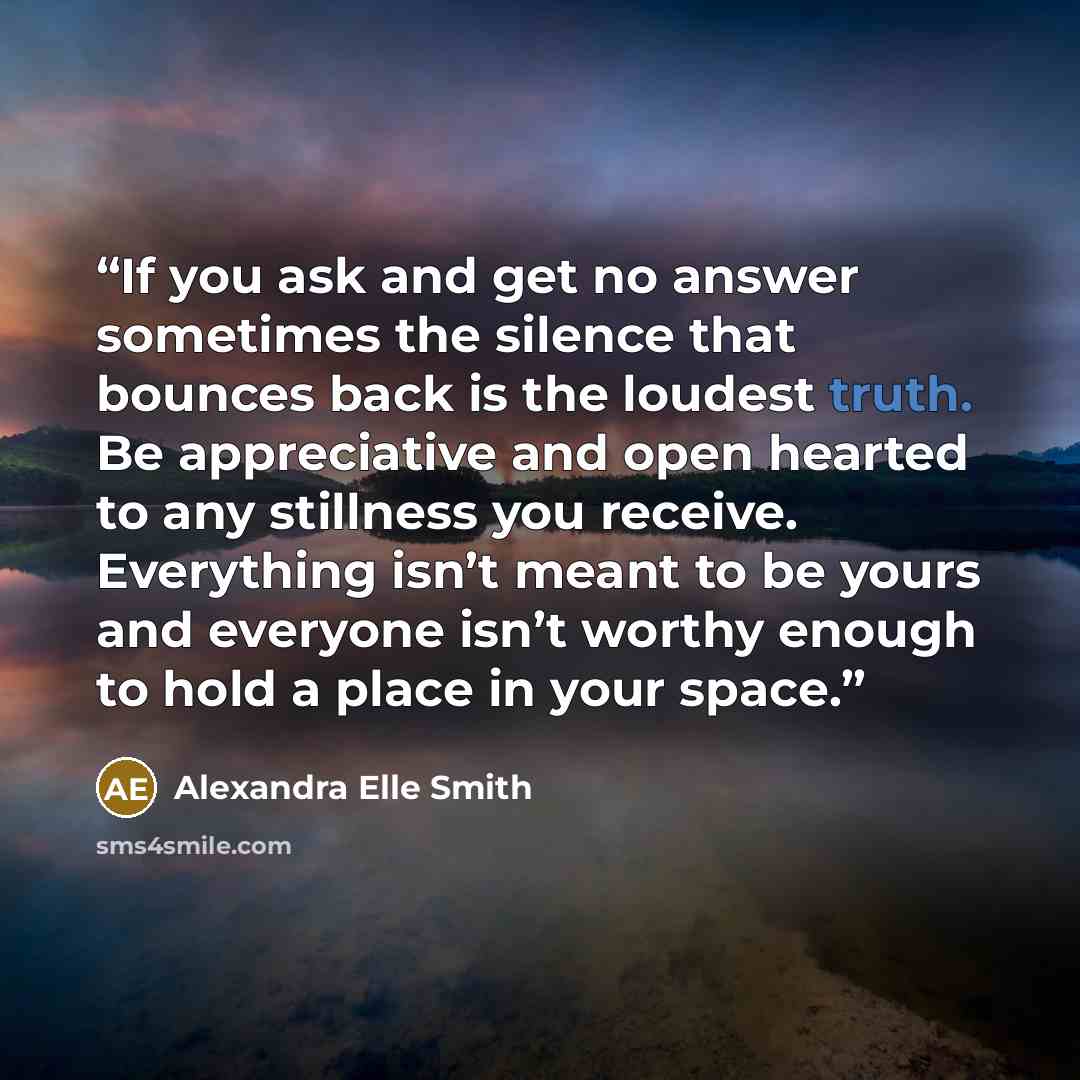 “If you ask and get no answer sometimes the silence that bounces back is the loudest truth. Be appreciative and open hearted to any stillness you receive. Everything isn’t meant to be yours and everyone isn’t worthy enough to hold a place in your space.” quote by Alexandra Elle Smith