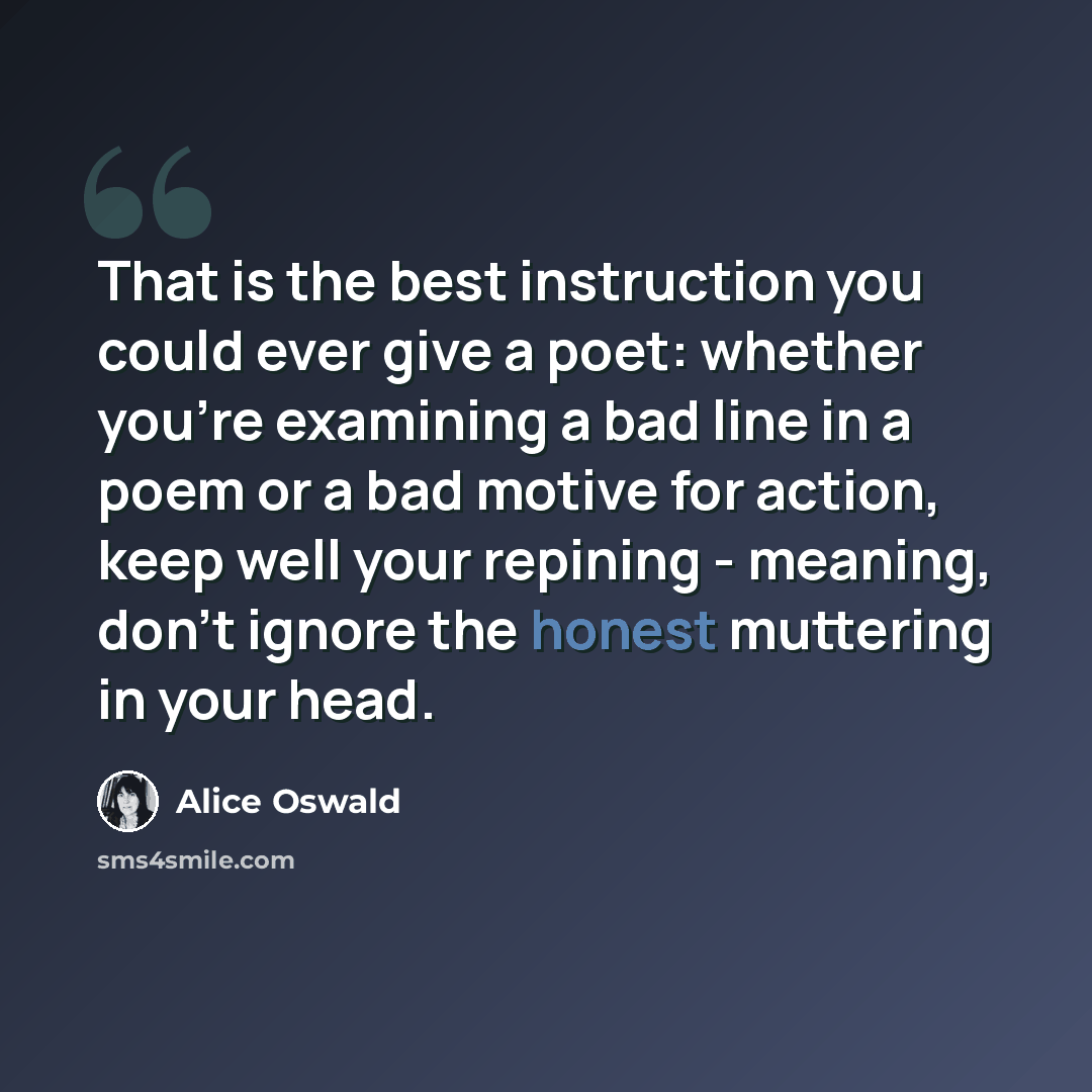 “That is the best instruction you could ever give a poet: whether you're examining a bad line in a poem or a bad motive for action, keep well your repining - meaning, don't ignore the honest muttering in your head.” quote by Alice Oswald