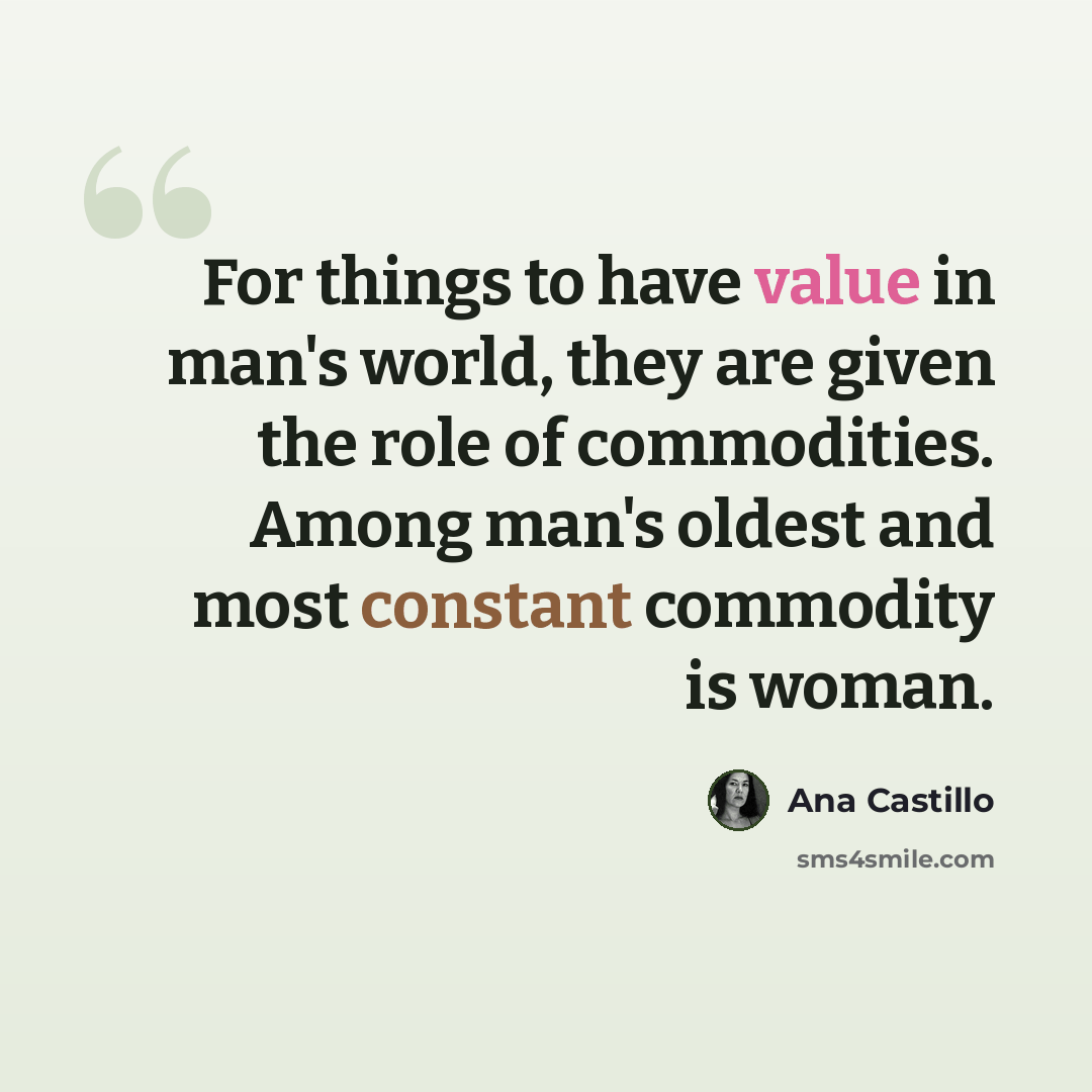 “For things to have value in man's world, they are given the role of commodities. Among man's oldest and most constant commodity is woman.” quote by Ana Castillo