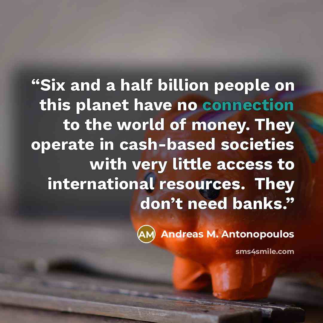 “Six and a half billion people on this planet have no connection to the world of money. They operate in cash-based societies with very little access to international resources. ​ ​They don’t need banks.” quote by Andreas M. Antonopoulos