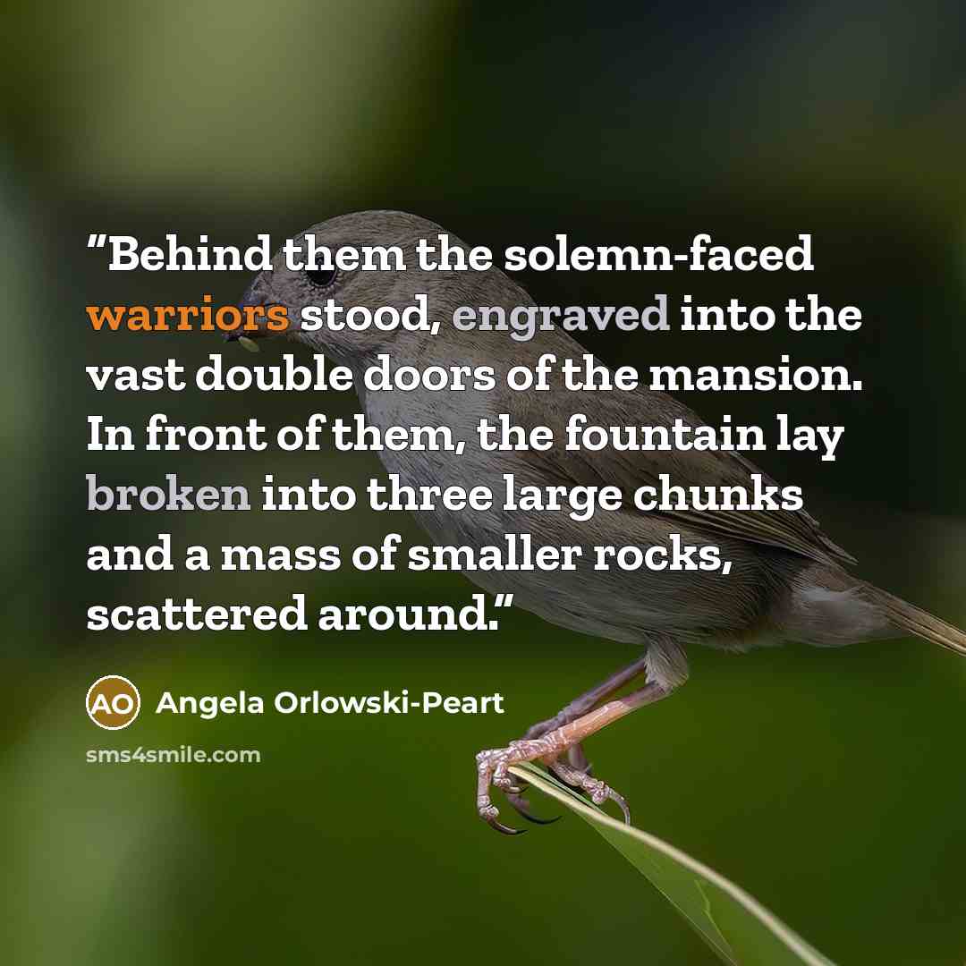 “Behind them the solemn-faced warriors stood, engraved into the vast double doors of the mansion. In front of them, the fountain lay broken into three large chunks and a mass of smaller rocks, scattered around.” quote by Angela Orlowski-Peart