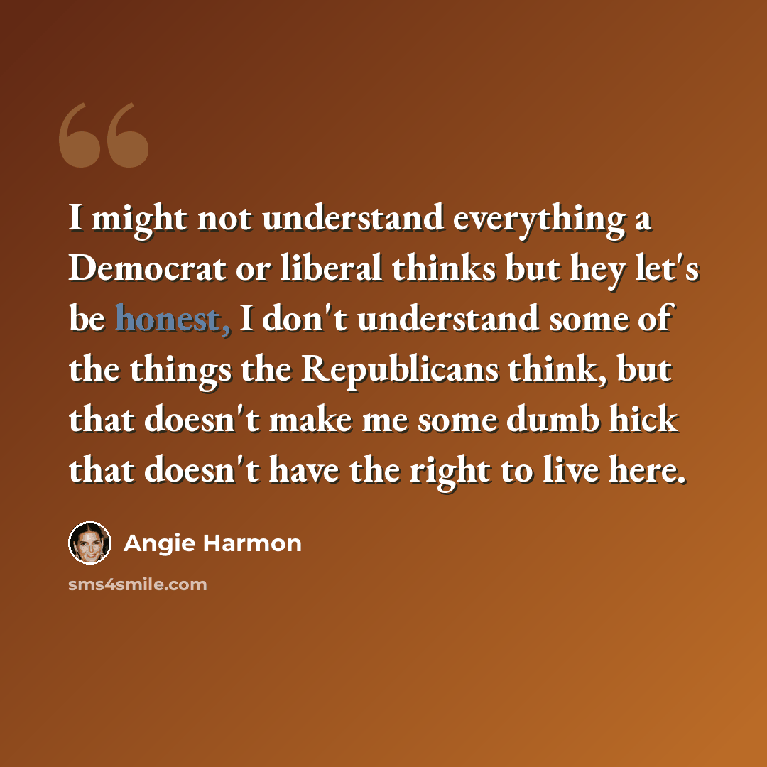 “I might not understand everything a Democrat or liberal thinks but hey let's be honest, I don't understand some of the things the Republicans think, but that doesn't make me some dumb hick that doesn't have the right to live here.” quote by Angie Harmon