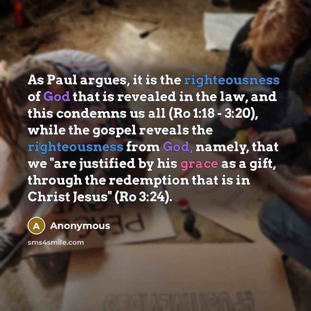 “As Paul argues, it is the righteousness of God that is revealed in the law, and this condemns us all (Ro 1:18 - 3:20), while the gospel reveals the righteousness from God, namely, that we "are justified by his grace as a gift, through the redemption that is in Christ Jesus" (Ro 3:24).” quote by Anonymous