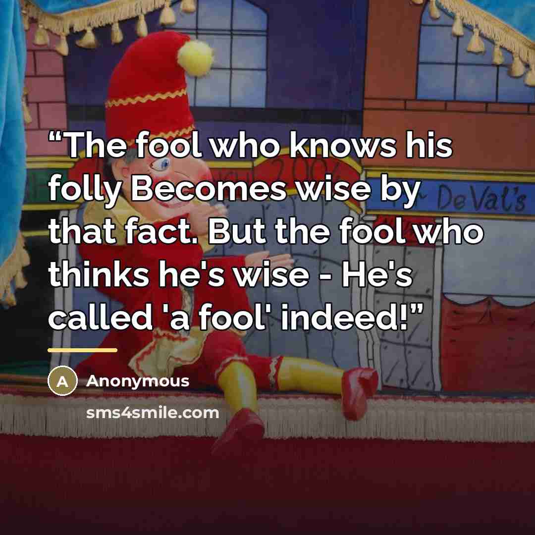 “The fool who knows his folly Becomes wise by that fact. But the fool who thinks he's wise - He's called 'a fool' indeed!” quote by Anonymous
