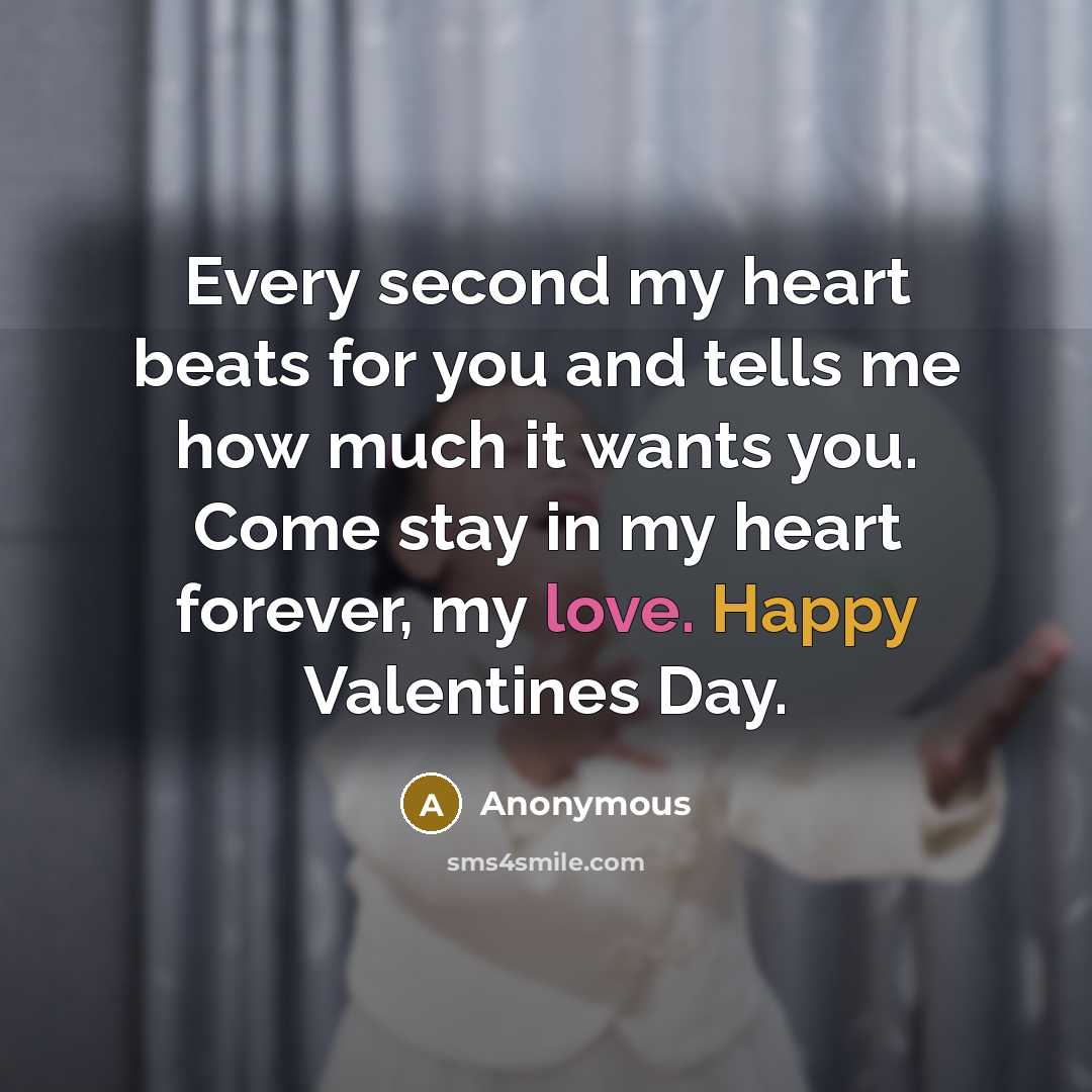 “Every second my heart beats for you and tells me how much it wants you. Come stay in my heart forever, my love. Happy Valentines Day.” quote by Anonymous