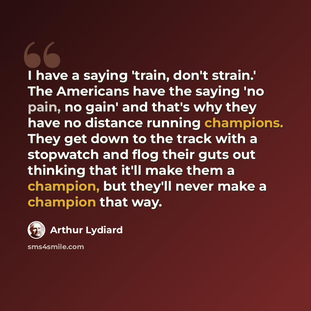 “I have a saying 'train, don't strain.' The Americans have the saying 'no pain, no gain' and that's why they have no distance running champions. They get down to the track with a stopwatch and flog their guts out thinking that it'll make them a champion, but they'll never make a champion that way.” quote by Arthur Lydiard