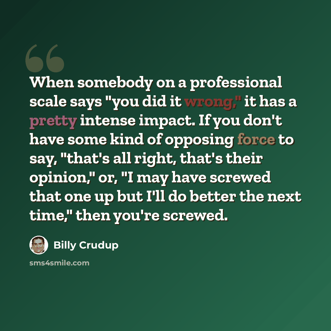 “When somebody on a professional scale says "you did it wrong," it has a pretty intense impact. If you don't have some kind of opposing force to say, "that's all right, that's their opinion," or, "I may have screwed that one up but I'll do better the next time," then you're screwed.” quote by Billy Crudup