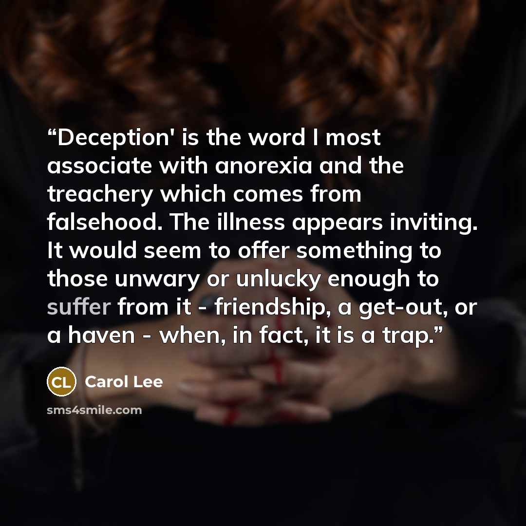 “Deception' is the word I most associate with anorexia and the treachery which comes from falsehood. The illness appears inviting. It would seem to offer something to those unwary or unlucky enough to suffer from it - friendship, a get-out, or a haven - when, in fact, it is a trap.” quote by Carol Lee