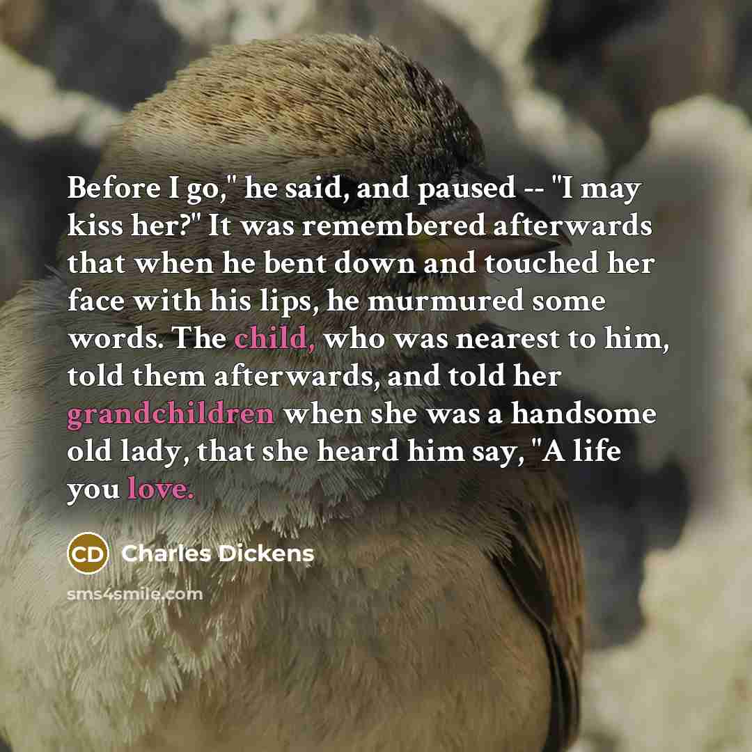 “Before I go," he said, and paused -- "I may kiss her?" It was remembered afterwards that when he bent down and touched her face with his lips, he murmured some words. The child, who was nearest to him, told them afterwards, and told her grandchildren when she was a handsome old lady, that she…” quote by Charles Dickens