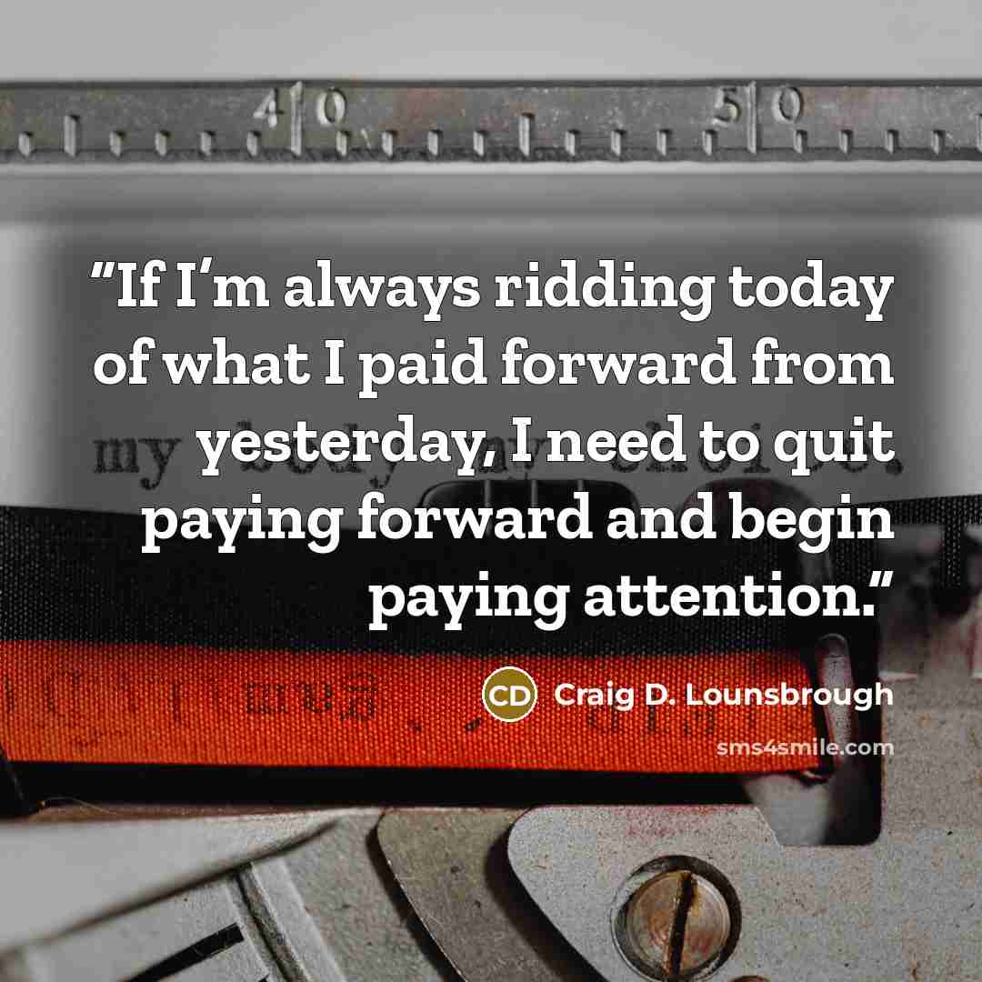 “If I’m always ridding today of what I paid forward from yesterday, I need to quit paying forward and begin paying attention.” quote by Craig D. Lounsbrough