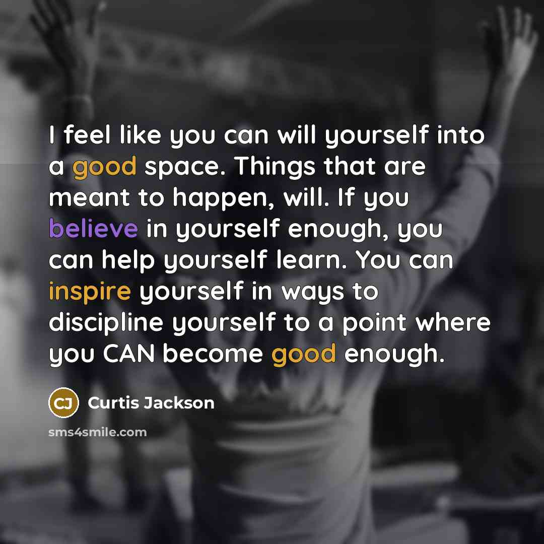 “I feel like you can will yourself into a good space. Things that are meant to happen, will. If you believe in yourself enough, you can help yourself learn. You can inspire yourself in ways to discipline yourself to a point where you CAN become good enough.” quote by Curtis Jackson
