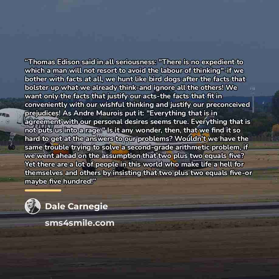 “Thomas Edison said in all seriousness: "There is no expedient to which a man will not resort to avoid the labour of thinking"-if we bother with facts at all, we hunt like bird dogs after the facts that bolster up what we already think-and ignore all the others! We want only the facts that justify…” quote by Dale Carnegie
