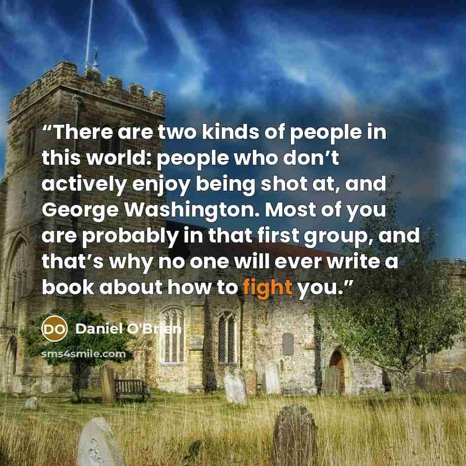 “There are two kinds of people in this world: people who don’t actively enjoy being shot at, and George Washington. Most of you are probably in that first group, and that’s why no one will ever write a book about how to fight you.” quote by Daniel O'Brien