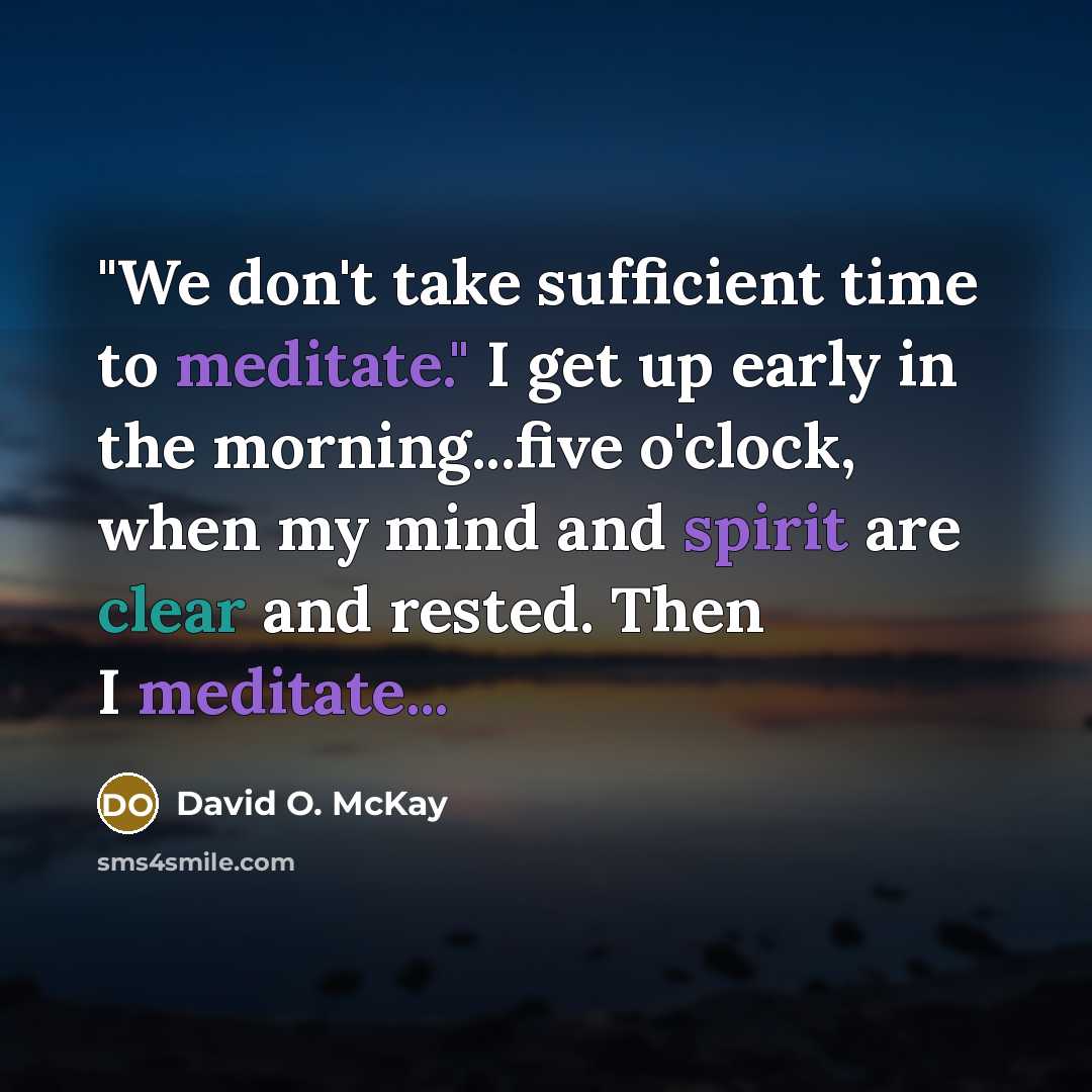 “"We don't take sufficient time to meditate." I get up early in the morning...five o'clock, when my mind and spirit are clear and rested. Then I meditate...” quote by David O. McKay