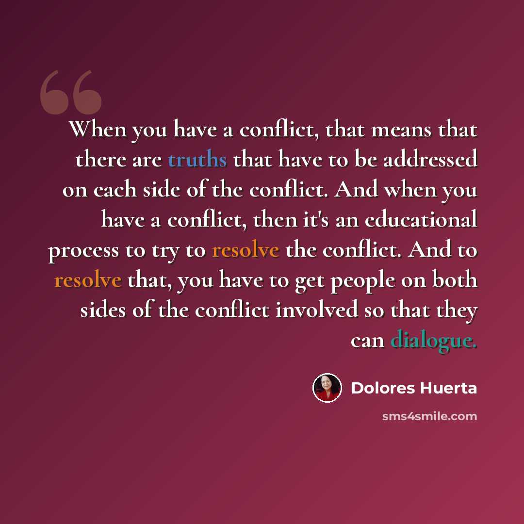 “When you have a conflict, that means that there are truths that have to be addressed on each side of the conflict. And when you have a conflict, then it's an educational process to try to resolve the conflict. And to resolve that, you have to get people on both sides of the conflict involved so…” quote by Dolores Huerta