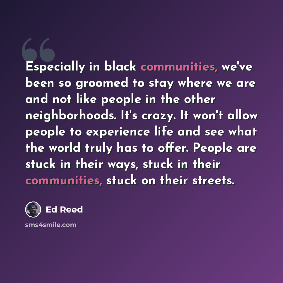 “Especially in black communities, we've been so groomed to stay where we are and not like people in the other neighborhoods. It's crazy. It won't allow people to experience life and see what the world truly has to offer. People are stuck in their ways, stuck in their communities, stuck on their…” quote by Ed Reed