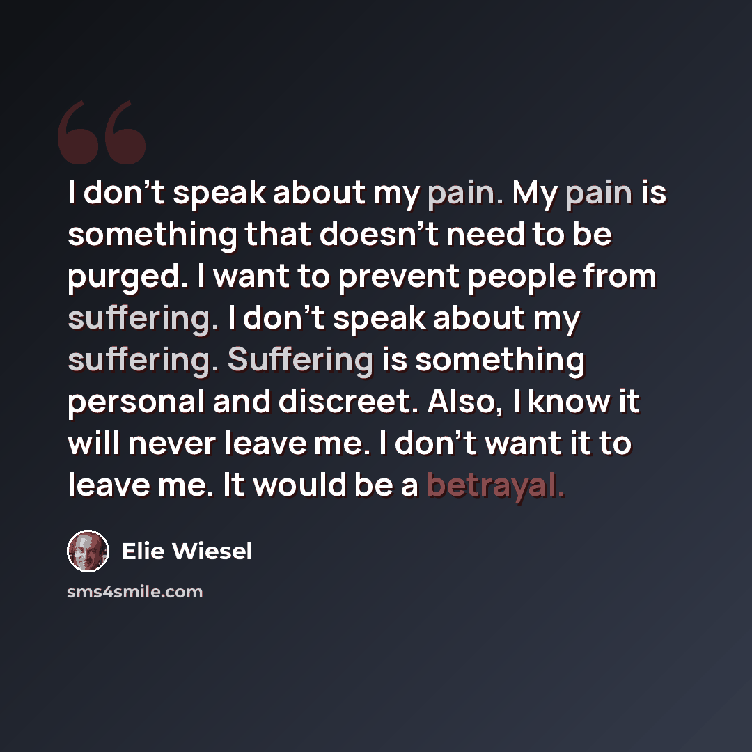 “I don't speak about my pain. My pain is something that doesn't need to be purged. I want to prevent people from suffering. I don't speak about my suffering. Suffering is something personal and discreet. Also, I know it will never leave me. I don't want it to leave me. It would be a betrayal.” quote by Elie Wiesel