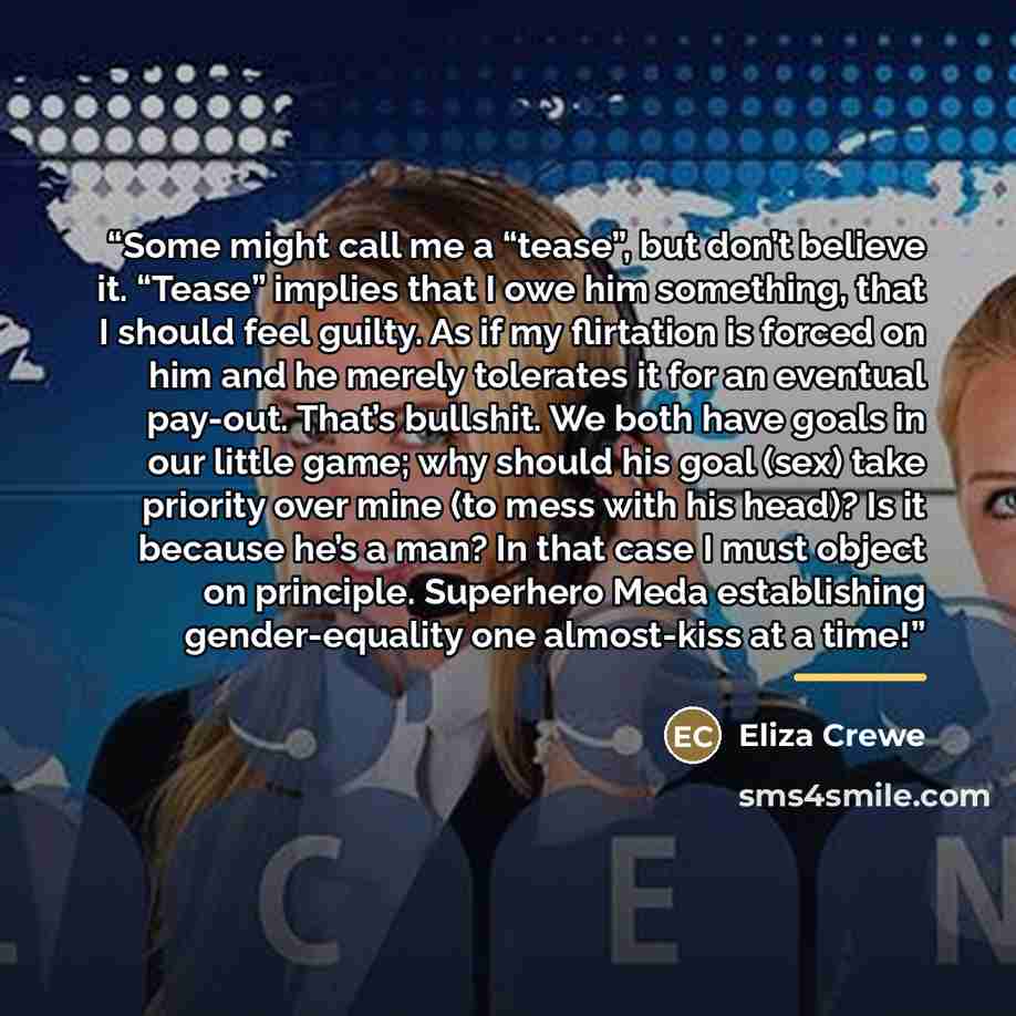 “Some might call me a “tease”, but don’t believe it. “Tease” implies that I owe him something, that I should feel guilty. As if my flirtation is forced on him and he merely tolerates it for an eventual pay-out. That’s bullshit. We both have goals in our little game; why should his goal (sex) take…” quote by Eliza Crewe