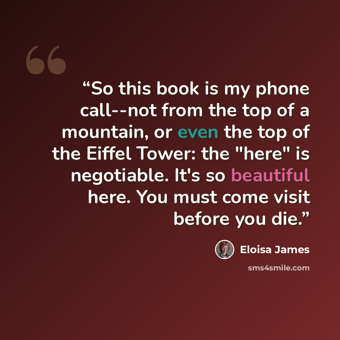 “So this book is my phone call--not from the top of a mountain, or even the top of the Eiffel Tower: the "here" is negotiable. It's so beautiful here. You must come visit before you die.” quote by Eloisa James