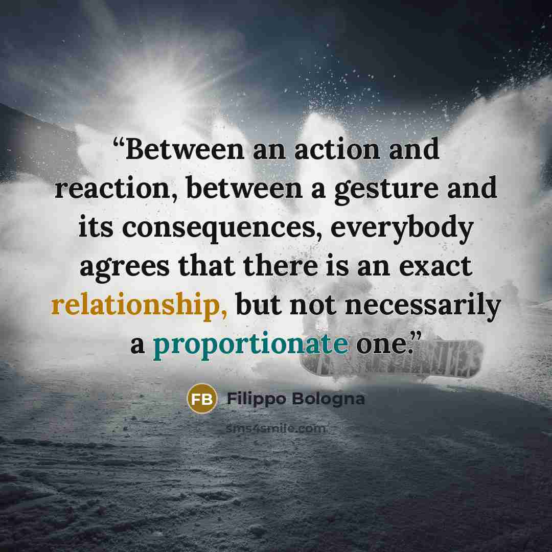 “Between an action and reaction, between a gesture and its consequences, everybody agrees that there is an exact relationship, but not necessarily a proportionate one.” quote by Filippo Bologna