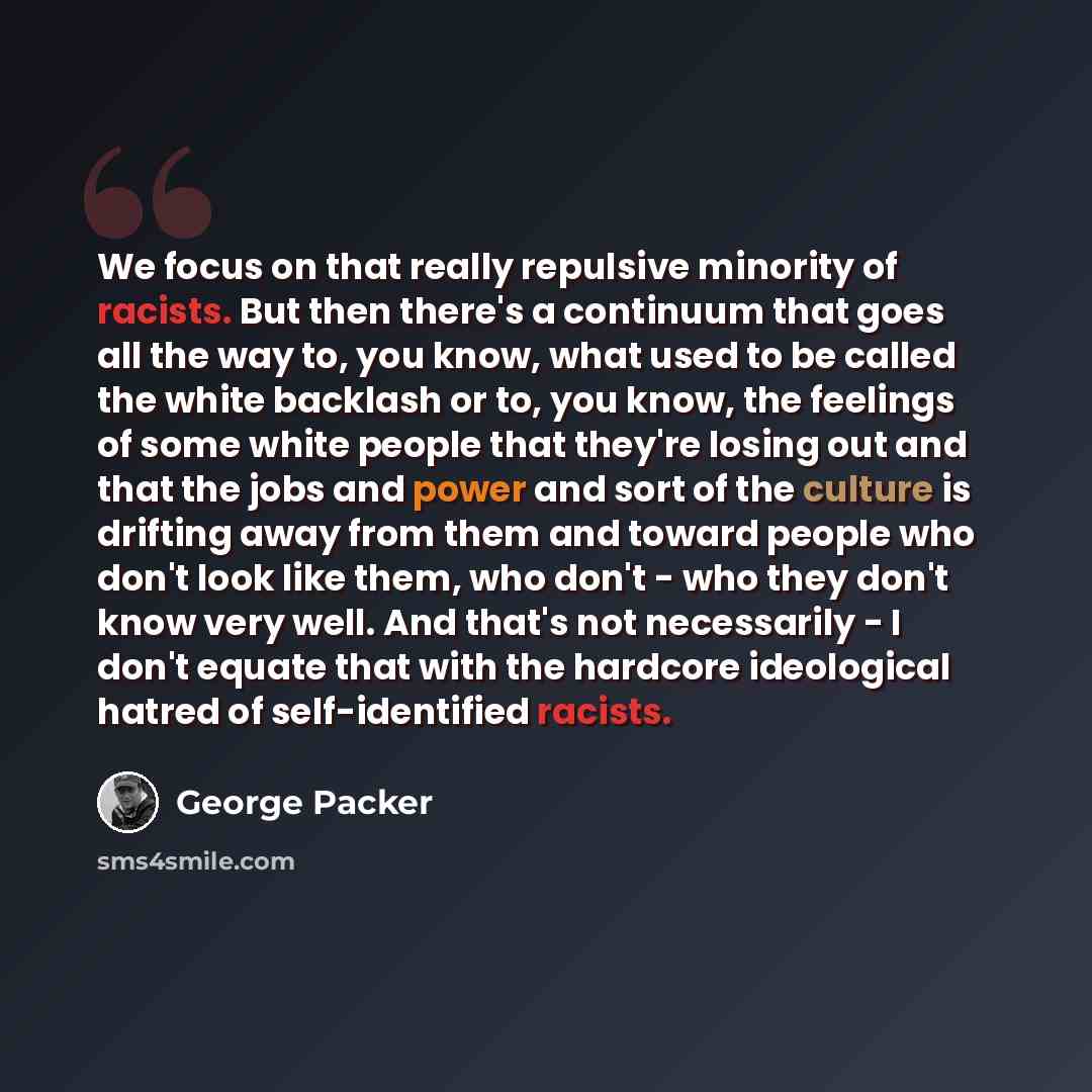 “We focus on that really repulsive minority of racists. But then there's a continuum that goes all the way to, you know, what used to be called the white backlash or to, you know, the feelings of some white people that they're losing out and that the jobs and power and sort of the culture is…” quote by George Packer