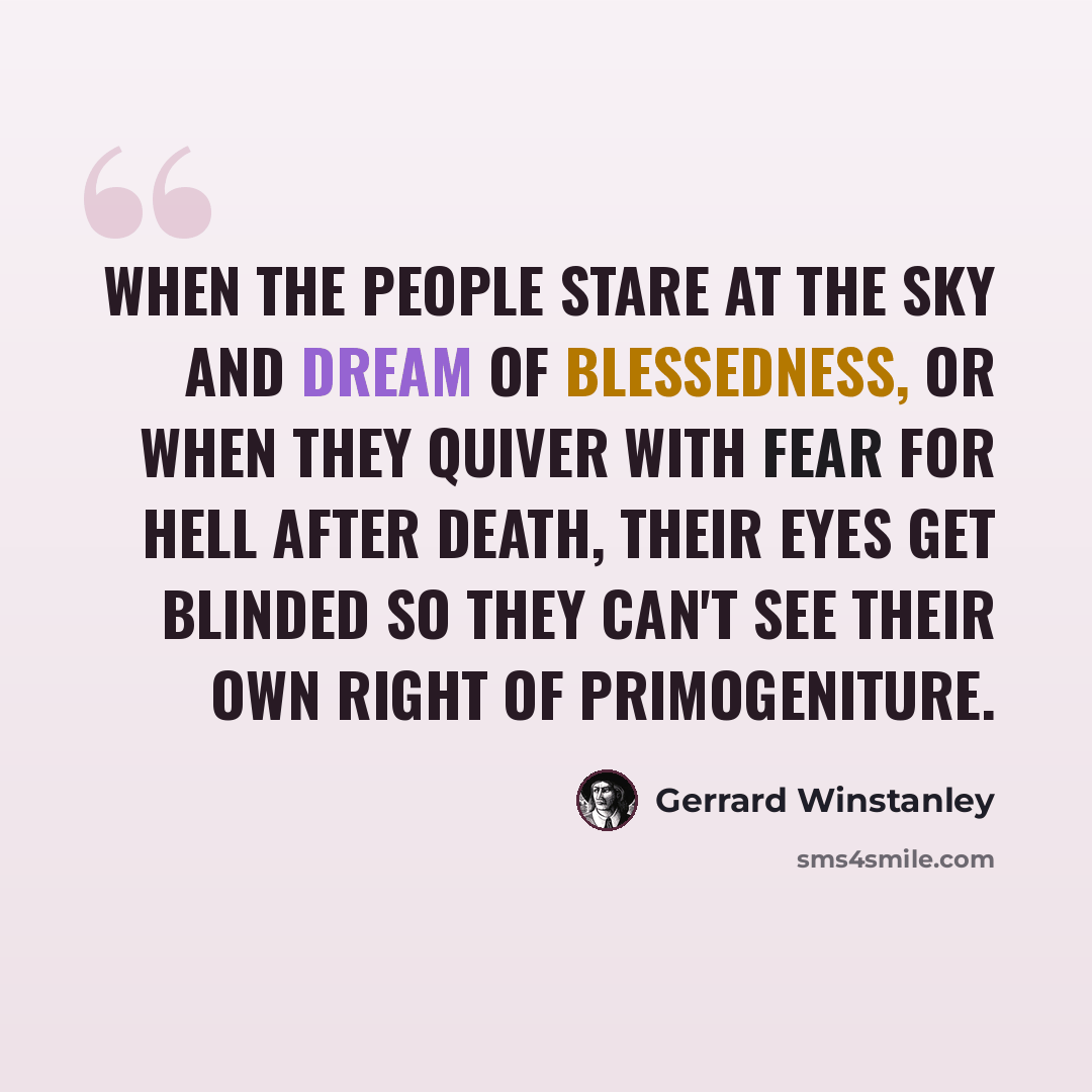 “When the people stare at the sky and dream of blessedness, or when they quiver with fear for hell after death, their eyes get blinded so they can't see their own right of primogeniture.” quote by Gerrard Winstanley