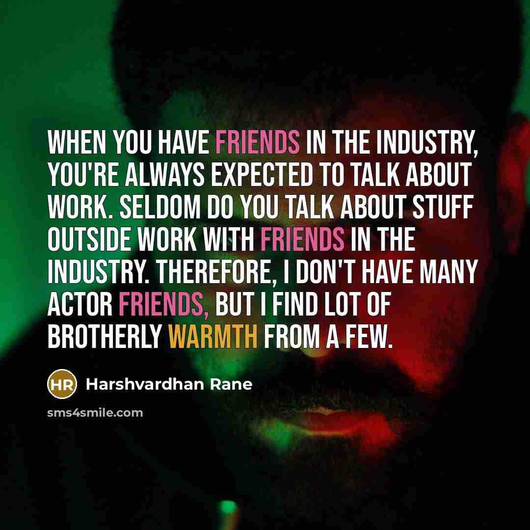 “When you have friends in the industry, you're always expected to talk about work. Seldom do you talk about stuff outside work with friends in the industry. Therefore, I don't have many actor friends, but I find lot of brotherly warmth from a few.” quote by Harshvardhan Rane