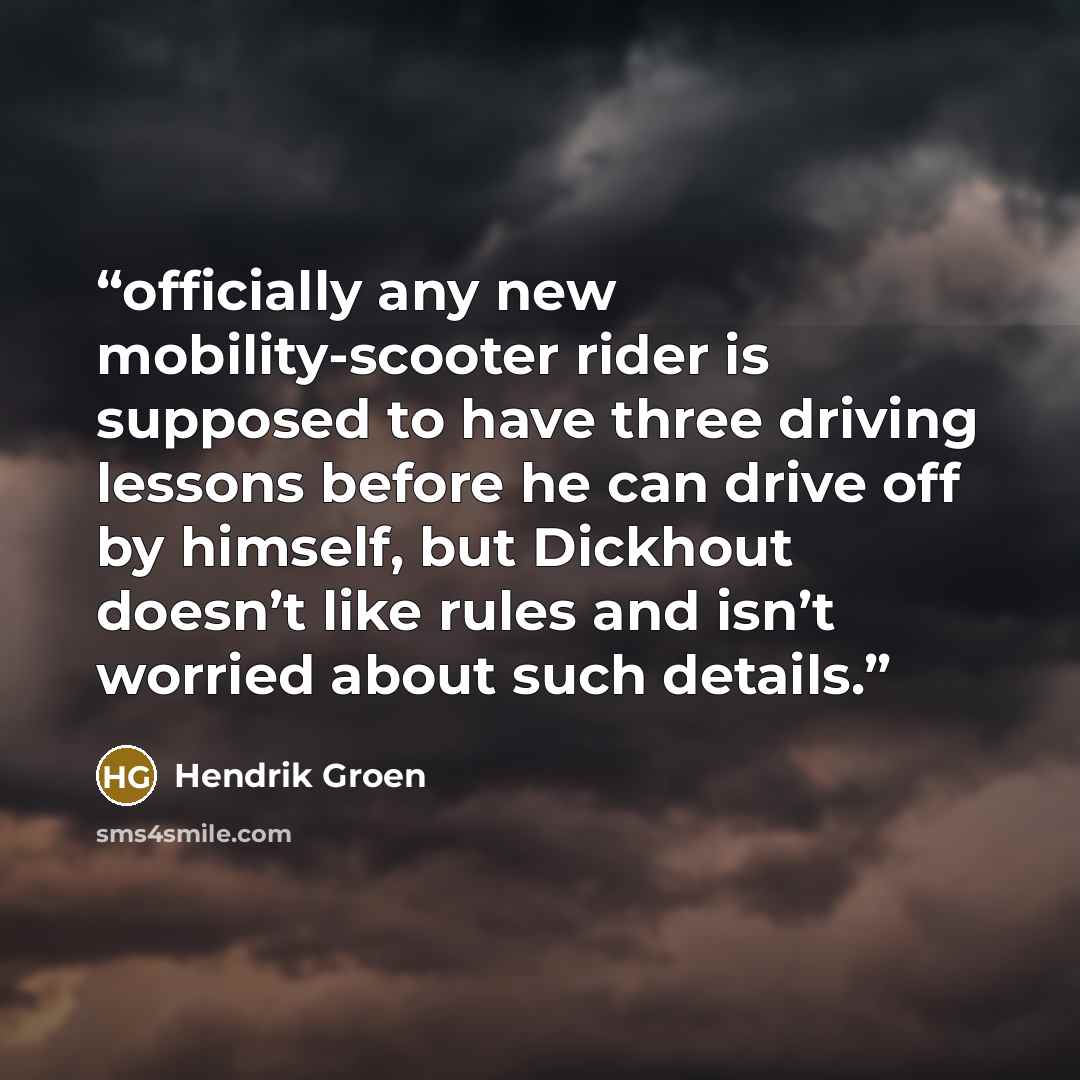 “officially any new mobility-scooter rider is supposed to have three driving lessons before he can drive off by himself, but Dickhout doesn’t like rules and isn’t worried about such details.” quote by Hendrik Groen