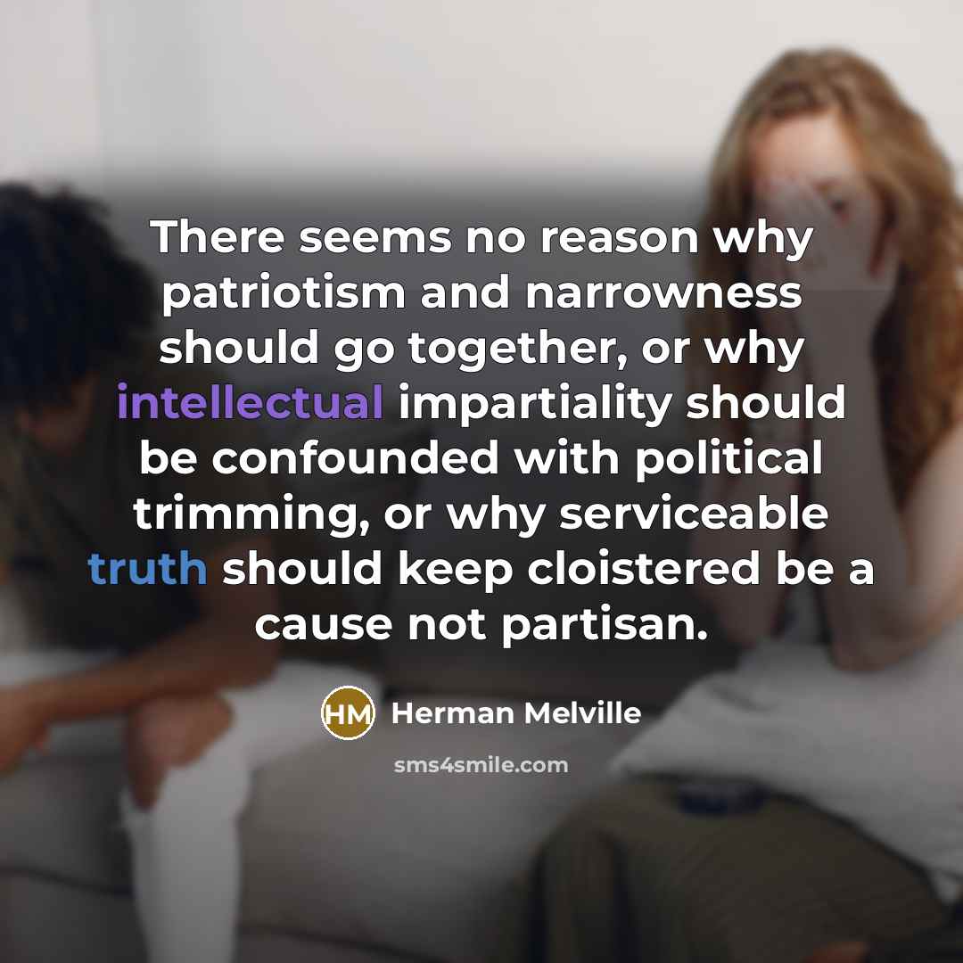“There seems no reason why patriotism and narrowness should go together, or why intellectual impartiality should be confounded with political trimming, or why serviceable truth should keep cloistered be a cause not partisan.” quote by Herman Melville