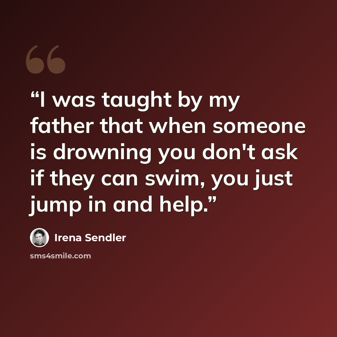 “I was taught by my father that when someone is drowning you don't ask if they can swim, you just jump in and help.” quote by Irena Sendler