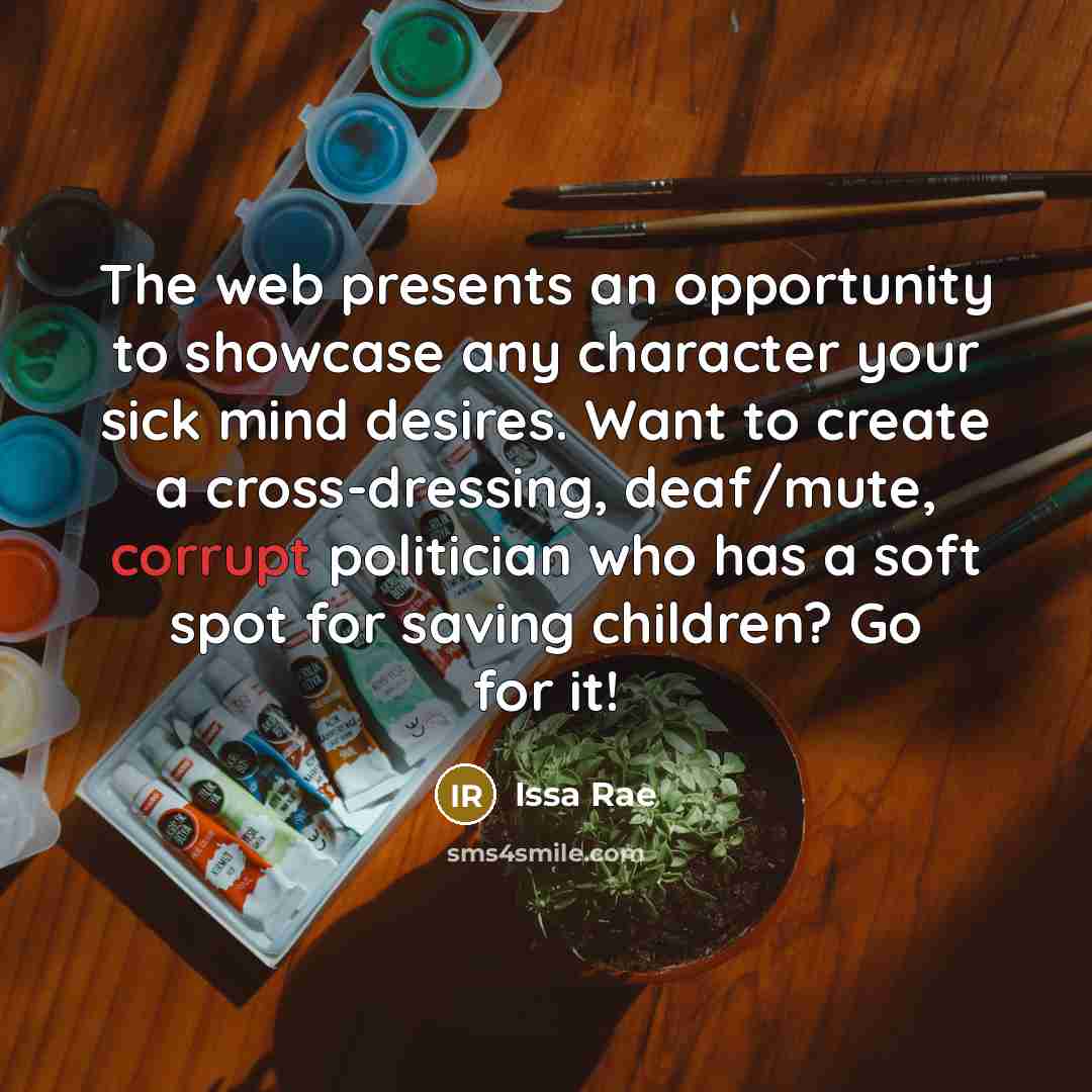 “The web presents an opportunity to showcase any character your sick mind desires. Want to create a cross-dressing, deaf/mute, corrupt politician who has a soft spot for saving children? Go for it!” quote by Issa Rae