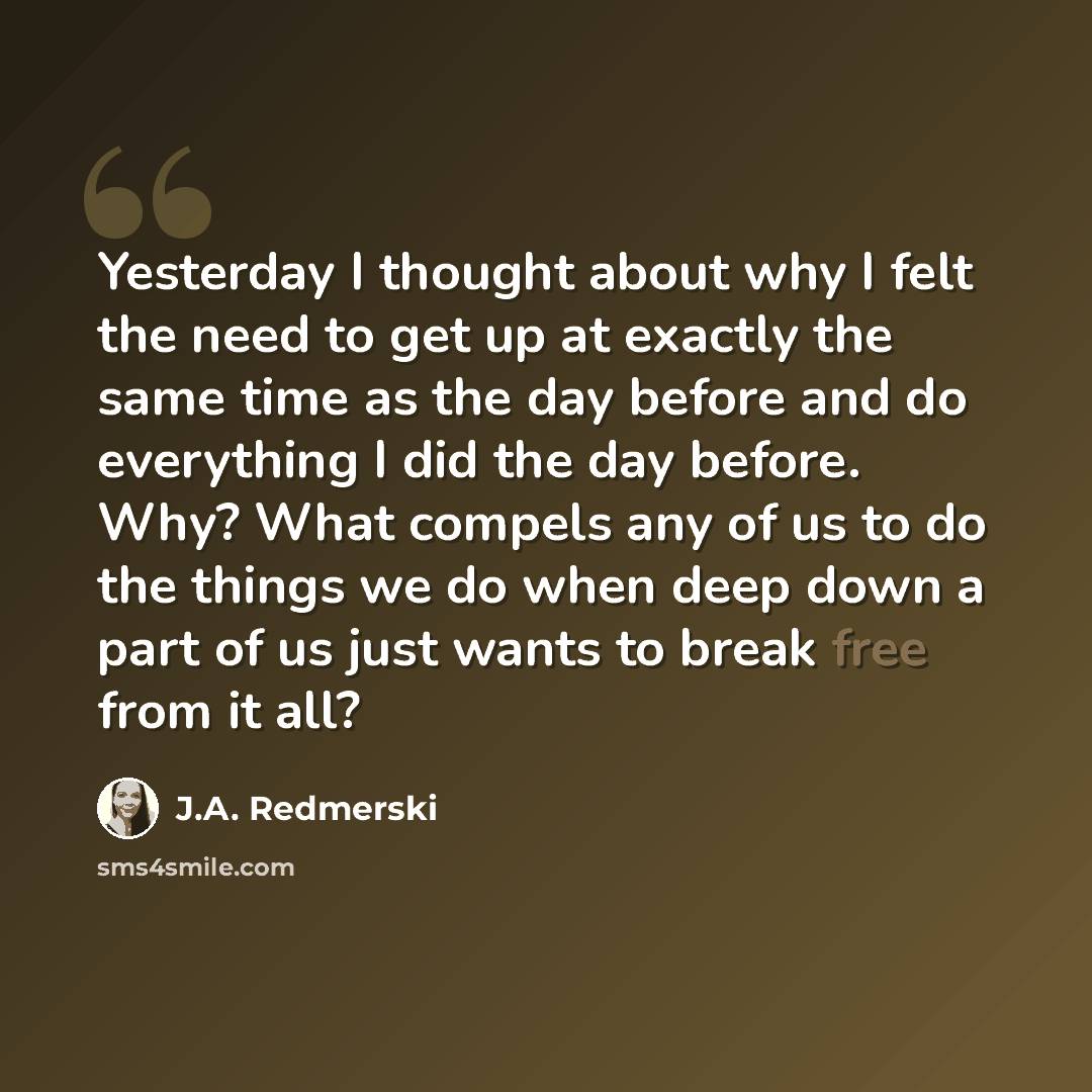 “Yesterday I thought about why I felt the need to get up at exactly the same time as the day before and do everything I did the day before. Why? What compels any of us to do the things we do when deep down a part of us just wants to break free from it all?” quote by J.A. Redmerski